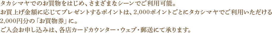 タカシマヤでのお買物をはじめ、さまざまなシーンでご利用可能。お買い上げ金額に応じてプレゼントするポイントは、2,000ポイントごとにタカシマヤでご利用いただける2,000円分の「お買物券」に。ご入会お申し込みは、各種カードカウンター・ウェブ・郵送にて承ります。