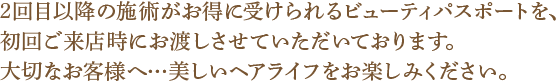 2回目以降の施術がお得に受けられるビューティパスポートを、初回ご来店時にお渡しさせていただいております。大切なお客様へ…美しいヘアライフをお楽しみください。