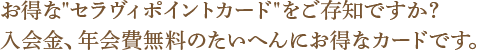 お得な“セラヴィポイントカード”をご存知ですか？入会金、年会費無料のたいへんにお得なカードです。