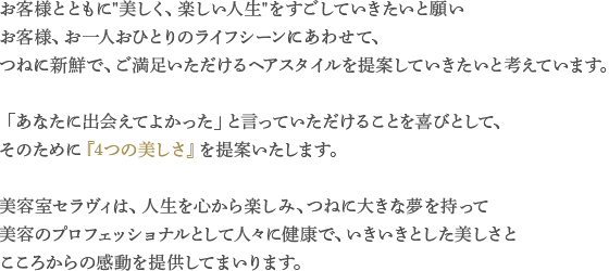 お客様とともに“美しく、楽しい人生”をすごしていきたいと願いお客様、お一人おひとりのライフシーンにあわせて、
つねに新鮮で、ご満足いただけるヘアスタイルを提案していきたいと考えています。「あなたに出会えてよかった」と言っていただけることを喜びとして、
そのために『4つの美しさ』を提案いたします。美容室セラヴィは、人生を心から楽しみ、つねに大きな夢を持って美容のプロフェッショナルとして人々に健康で、いきいきとした美しさと
こころからの感動を提供してまいります。