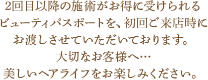 2回目以降の施術がお得に受けられるビューティパスポートを、初回ご来店時にお渡しさせていただいております。
大切なお客様へ…美しいヘアライフをお楽しみください