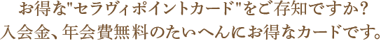 お得な“セラヴィポイントカード”をご存知ですか？入会金、年会費無料のたいへんにお得なカードです。